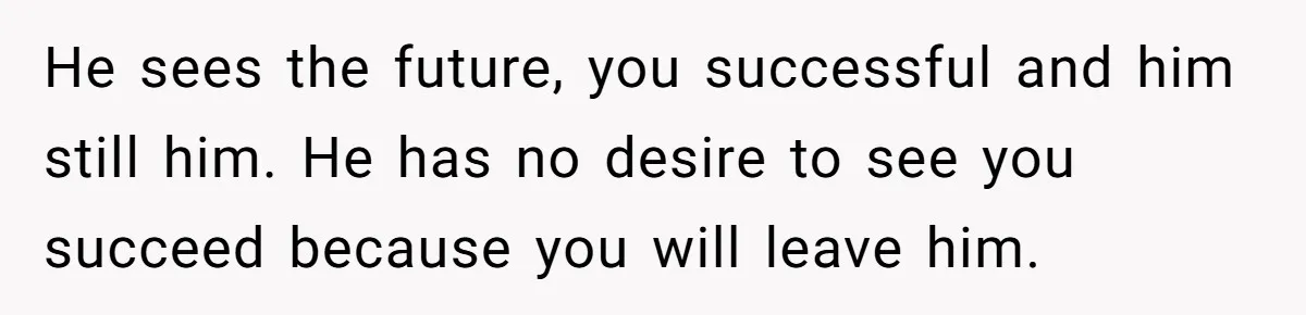 He sees the future, you successful and him still him. He has no desire to see you succeed because you will leave him.