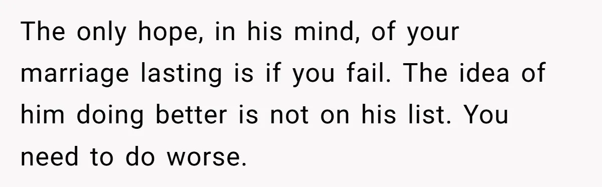 The only hope, in his mind, of your marriage lasting is if you fail. The idea of him doing better is not on his list. You need to do worse.