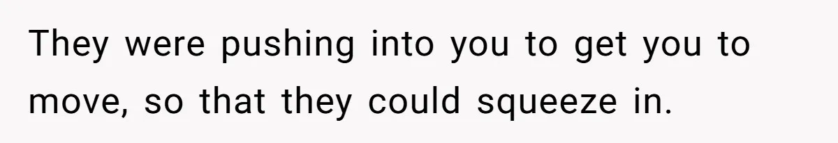 They were pushing into you to get you to move, so that they could squeeze in.