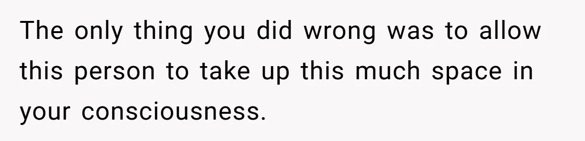 The only thing you did wrong was to allow this person to take up this much space in your consciousness.