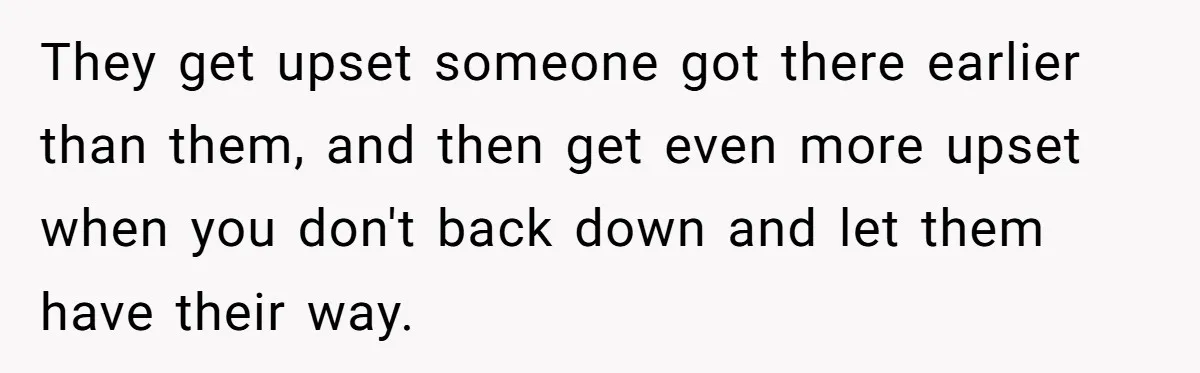 They get upset someone got there earlier than them, and then get even more upset when you don't back down and let them have their way.
