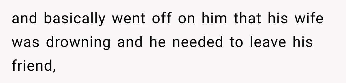 and basically went off on him that his wife was drowning and he needed to leave his friend,
