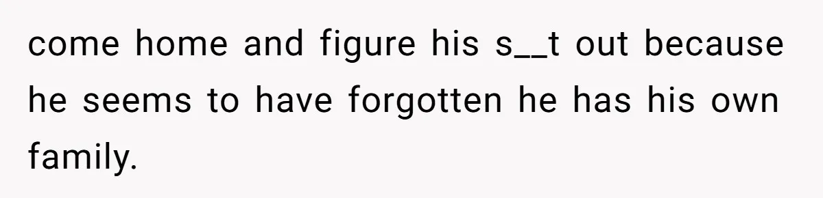 come home and figure his s__t out because he seems to have forgotten he has his own family.