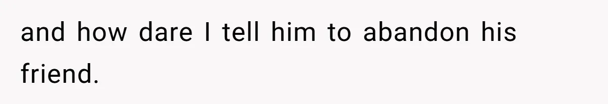 and how dare I tell him to abandon his friend.