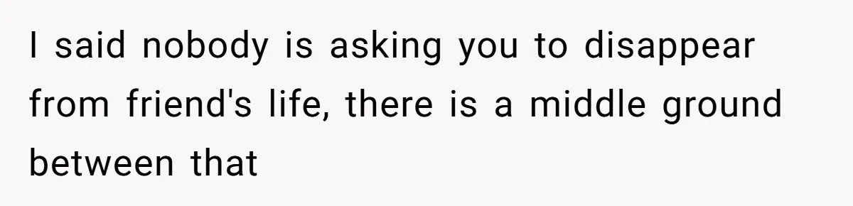 I said nobody is asking you to disappear from friend's life, there is a middle ground between that