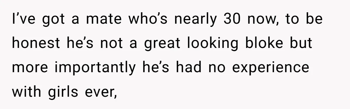 I’ve got a mate who’s nearly 30 now, to be honest he’s not a great looking bloke but more importantly he’s had no experience with girls ever,