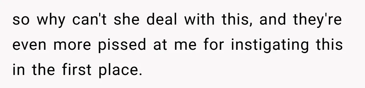 so why can't she deal with this, and they're even more pissed at me for instigating this in the first place.