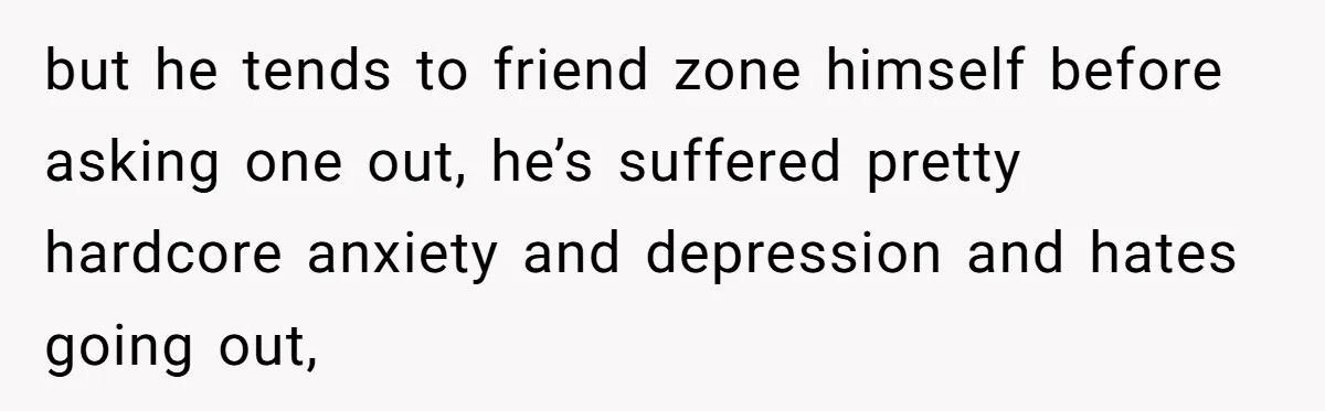 but he tends to friend zone himself before asking one out, he’s suffered pretty hardcore anxiety and depression and hates going out,