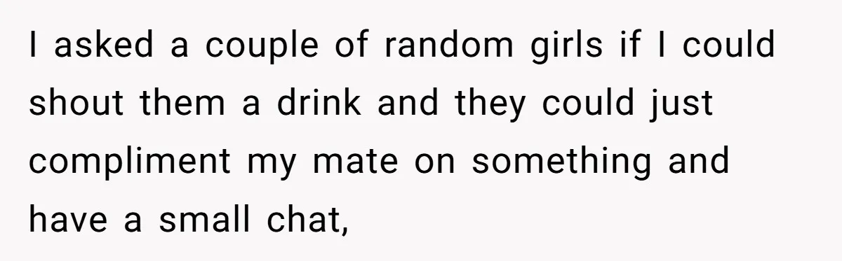 I asked a couple of random girls if I could shout them a drink and they could just compliment my mate on something and have a small chat,