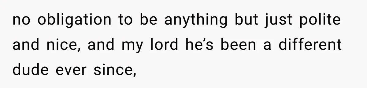 no obligation to be anything but just polite and nice, and my lord he’s been a different dude ever since,
