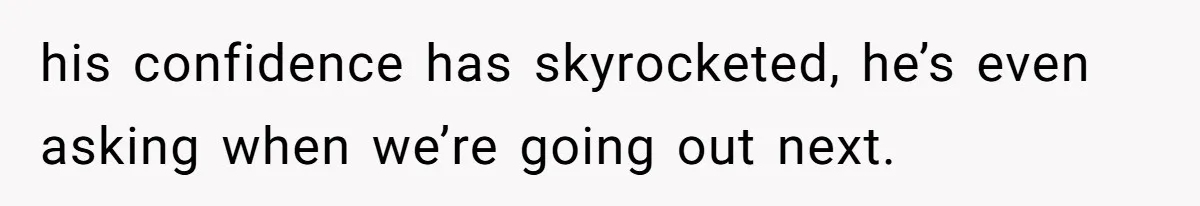 his confidence has skyrocketed, he’s even asking when we’re going out next.