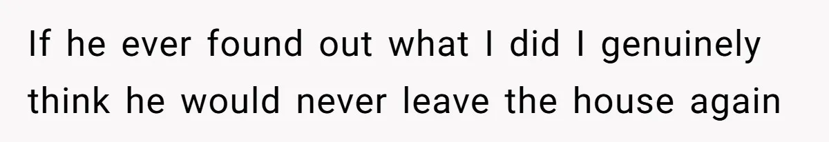 If he ever found out what I did I genuinely think he would never leave the house again