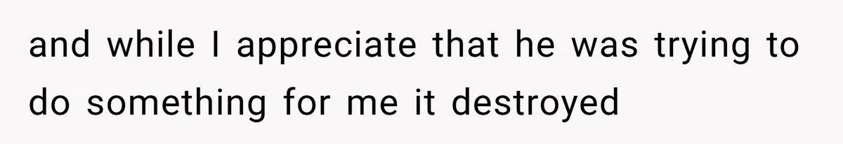 and while I appreciate that he was trying to do something for me it destroyed