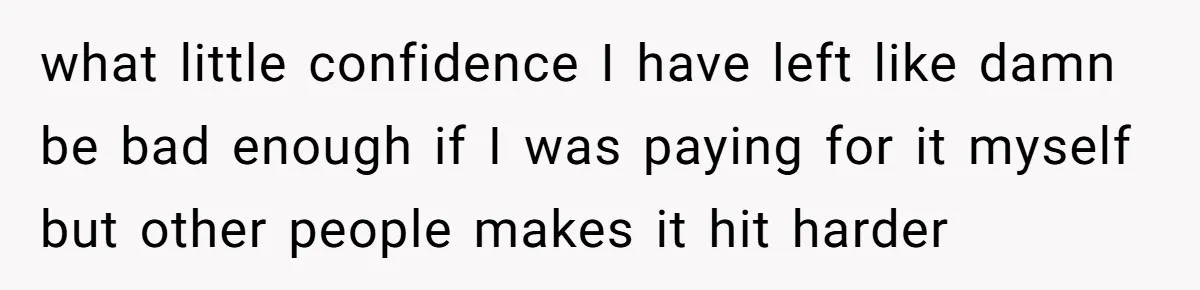 what little confidence I have left like damn be bad enough if I was paying for it myself but other people makes it hit harder