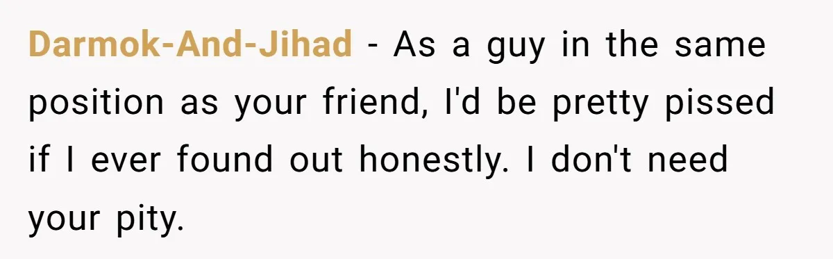 Darmok-And-Jihad − As a guy in the same position as your friend, I'd be pretty pissed if I ever found out honestly. I don't need your pity.