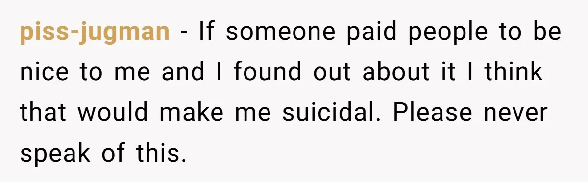 piss-jugman − If someone paid people to be nice to me and I found out about it I think that would make me suicidal. Please never speak of this.