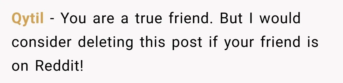Qytil − You are a true friend. But I would consider deleting this post if your friend is on Reddit!
