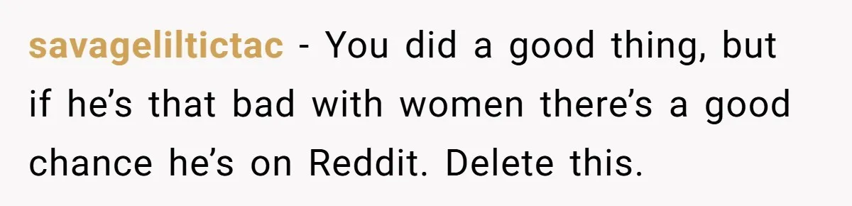 savageliltictac − You did a good thing, but if he’s that bad with women there’s a good chance he’s on Reddit. Delete this.
