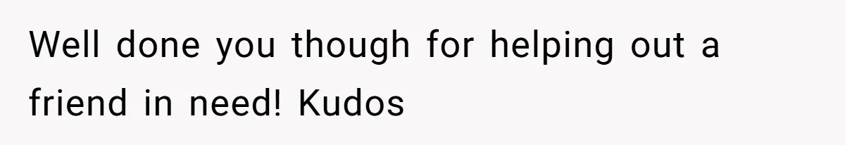 Well done you though for helping out a friend in need! Kudos