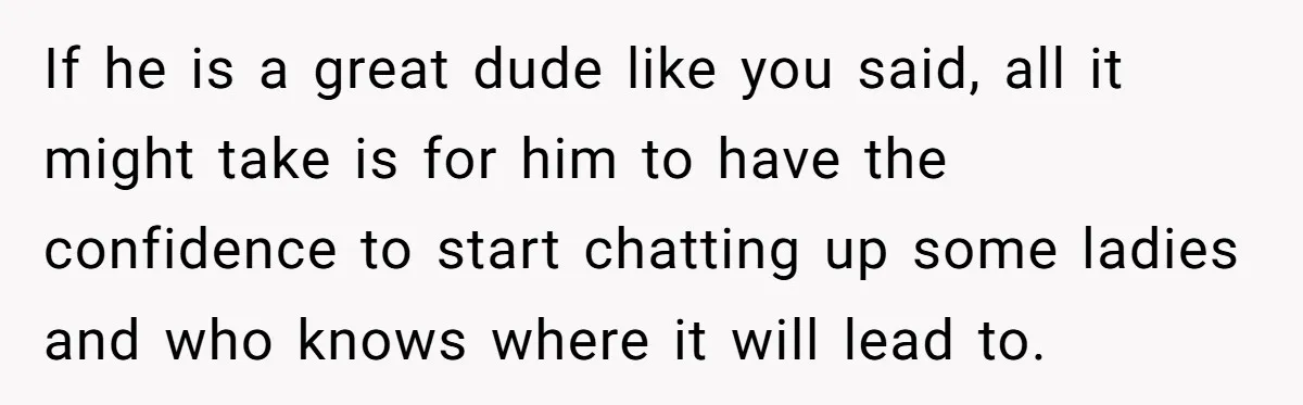 If he is a great dude like you said, all it might take is for him to have the confidence to start chatting up some ladies and who knows where...