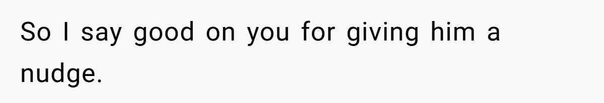 So I say good on you for giving him a nudge.