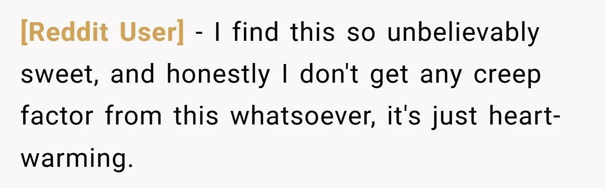 [Reddit User] − I find this so unbelievably sweet, and honestly I don't get any creep factor from this whatsoever, it's just heart-warming.