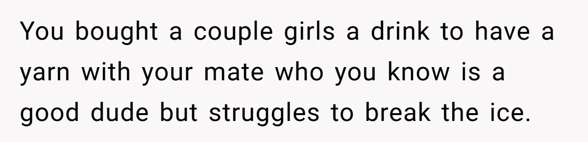 You bought a couple girls a drink to have a yarn with your mate who you know is a good dude but struggles to break the ice.