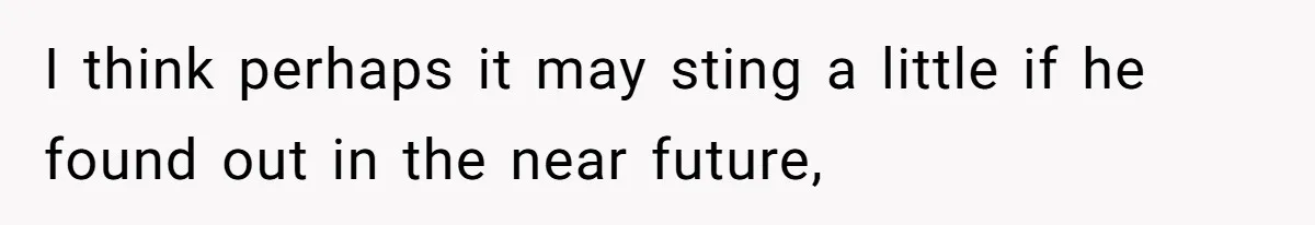 I think perhaps it may sting a little if he found out in the near future,