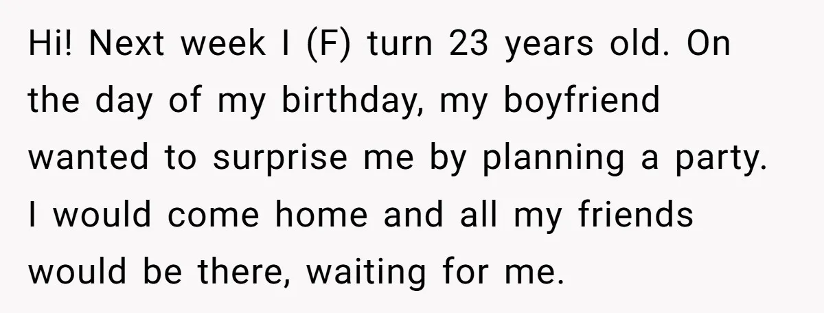 Hi! Next week I (F) turn 23 years old. On the day of my birthday, my boyfriend wanted to surprise me by planning a party. I would come home and...