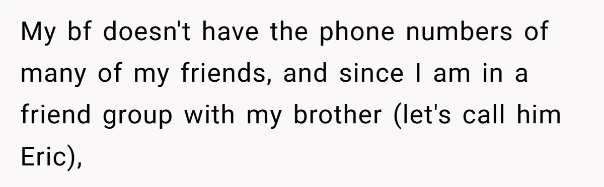 My bf doesn't have the phone numbers of many of my friends, and since I am in a friend group with my brother (let's call him Eric),