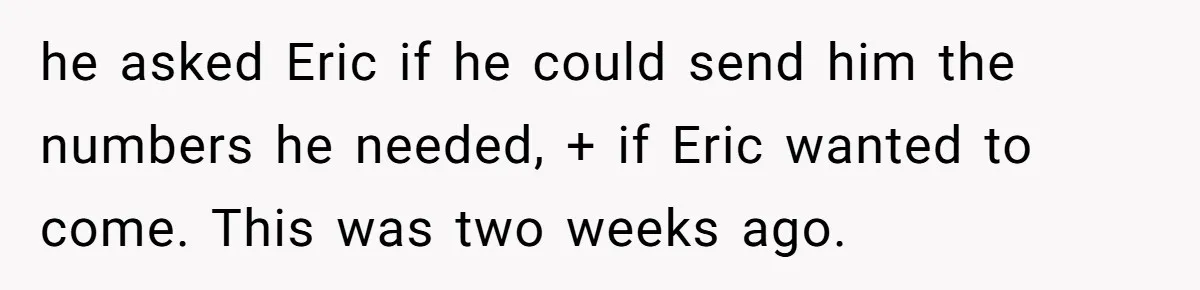 he asked Eric if he could send him the numbers he needed, + if Eric wanted to come. This was two weeks ago.
