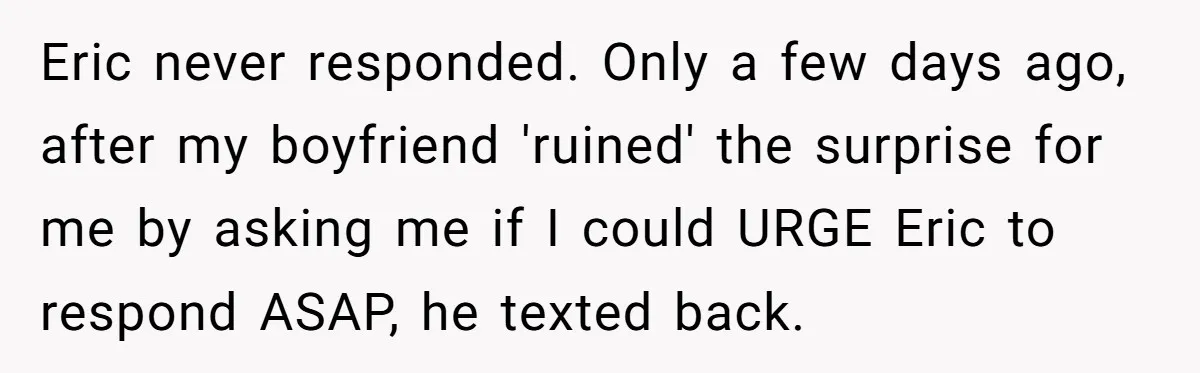 Eric never responded. Only a few days ago, after my boyfriend 'ruined' the surprise for me by asking me if I could URGE Eric to respond ASAP, he texted back.