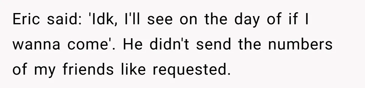Eric said: 'Idk, I'll see on the day of if I wanna come'. He didn't send the numbers of my friends like requested.