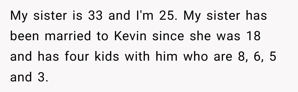 My sister is 33 and I'm 25. My sister has been married to Kevin since she was 18 and has four kids with him who are 8, 6, 5 and...