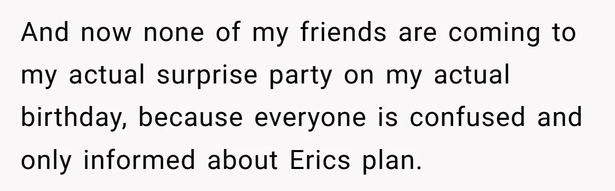 And now none of my friends are coming to my actual surprise party on my actual birthday, because everyone is confused and only informed about Erics plan.