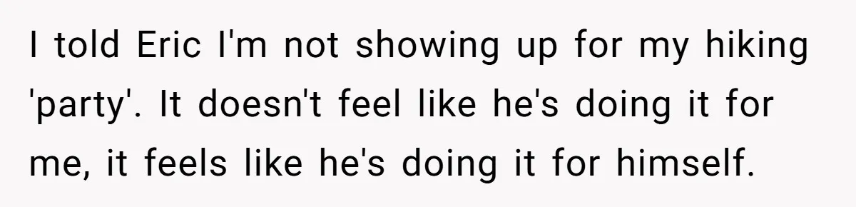 I told Eric I'm not showing up for my hiking 'party'. It doesn't feel like he's doing it for me, it feels like he's doing it for himself.