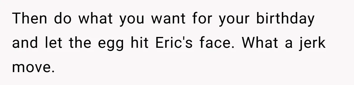 Then do what you want for your birthday and let the egg hit Eric's face. What a jerk move.