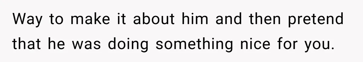 Way to make it about him and then pretend that he was doing something nice for you.