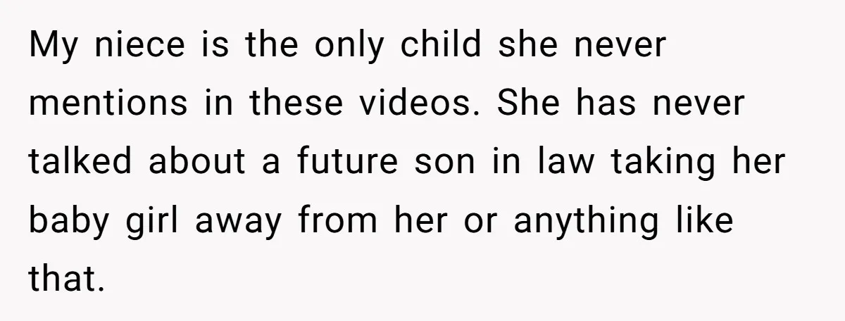 My niece is the only child she never mentions in these videos. She has never talked about a future son in law taking her baby girl away from her or...