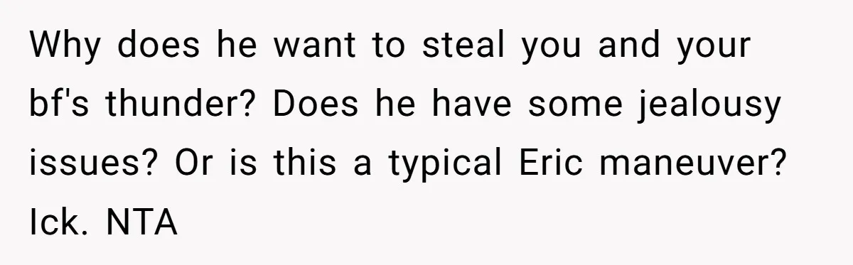 Why does he want to steal you and your bf's thunder? Does he have some jealousy issues? Or is this a typical Eric maneuver? Ick. NTA