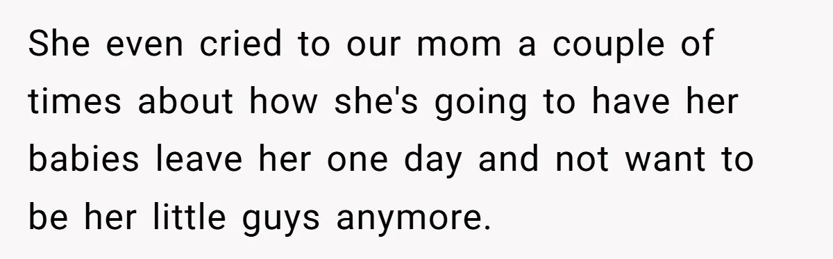 She even cried to our mom a couple of times about how she's going to have her babies leave her one day and not want to be her little guys...
