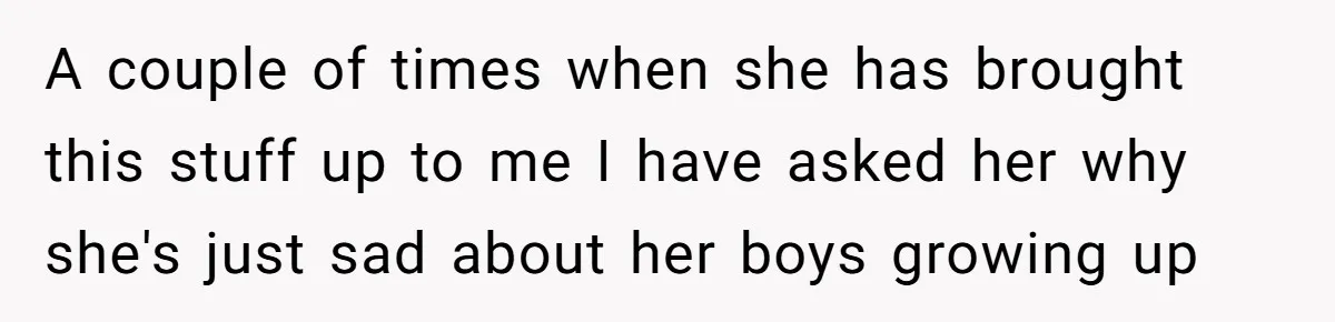A couple of times when she has brought this stuff up to me I have asked her why she's just sad about her boys growing up