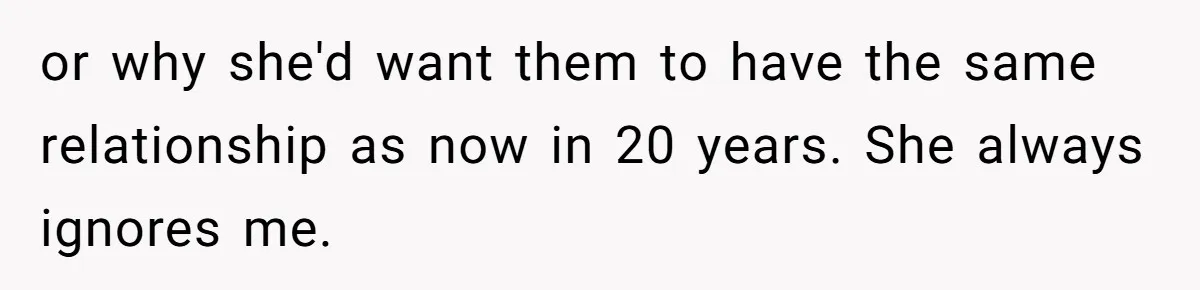 or why she'd want them to have the same relationship as now in 20 years. She always ignores me.
