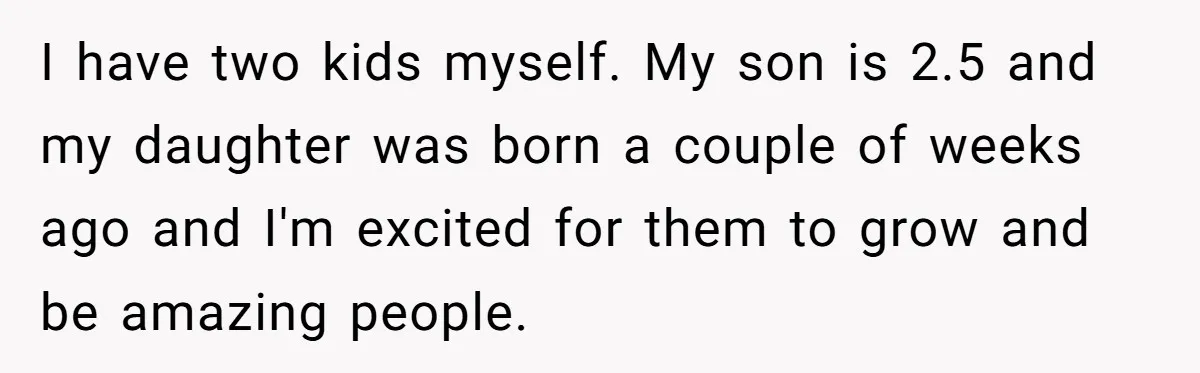I have two kids myself. My son is 2.5 and my daughter was born a couple of weeks ago and I'm excited for them to grow and be amazing people.