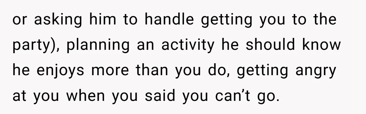 or asking him to handle getting you to the party), planning an activity he should know he enjoys more than you do, getting angry at you when you said you...