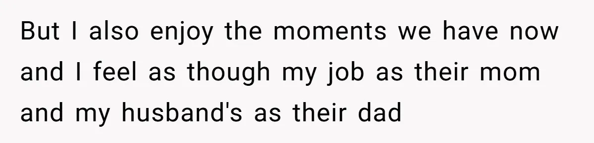 But I also enjoy the moments we have now and I feel as though my job as their mom and my husband's as their dad