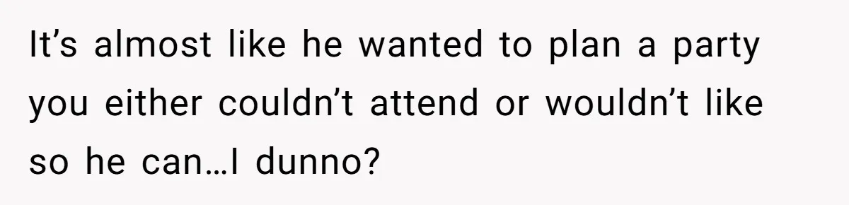 It’s almost like he wanted to plan a party you either couldn’t attend or wouldn’t like so he can…I dunno?