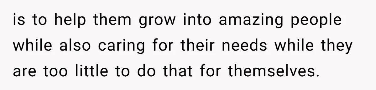 is to help them grow into amazing people while also caring for their needs while they are too little to do that for themselves.