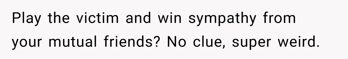 Play the victim and win sympathy from your mutual friends? No clue, super weird.