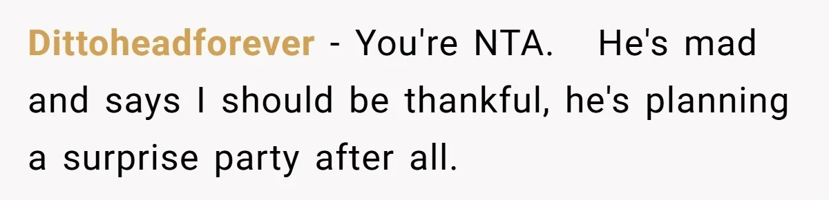 Dittoheadforever − You're NTA.   He's mad and says I should be thankful, he's planning a surprise party after all.